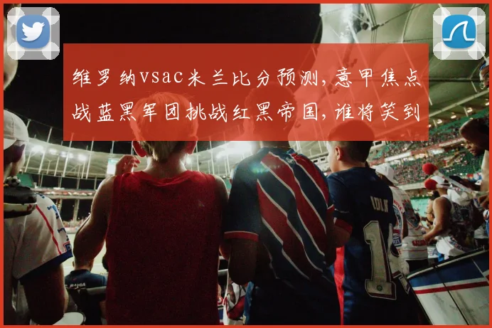维罗纳vsac米兰比分预测,意甲焦点战蓝黑军团挑战红黑帝国,谁将笑到最后