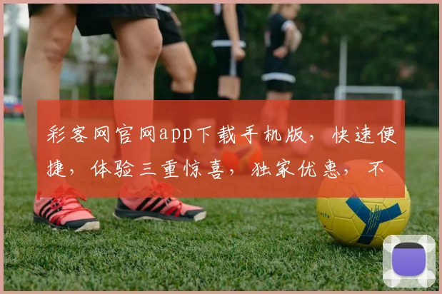 彩客网官网app下载手机版，快速便捷，体验三重惊喜，独家优惠，不容错过，立即下载
