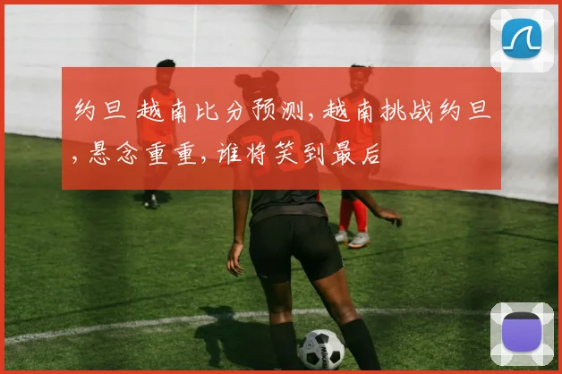 约旦 越南比分预测,越南挑战约旦,悬念重重,谁将笑到最后