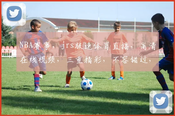 NBA赛事，jrs极速体育直播，高清在线视频，三重精彩，不容错过，尽在jrs极速体育直播平台