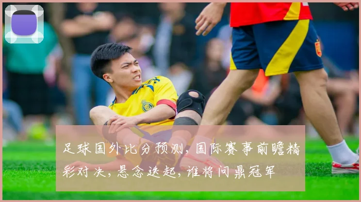 足球国外比分预测,国际赛事前瞻精彩对决,悬念迭起,谁将问鼎冠军