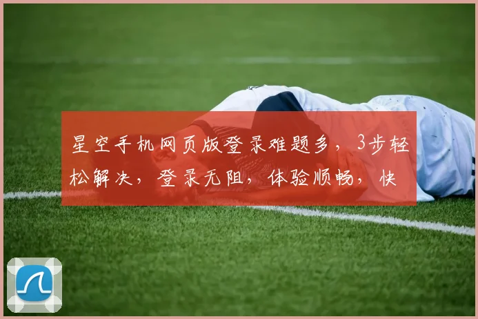 星空手机网页版登录难题多，3步轻松解决，登录无阻，体验顺畅，快来试试吧