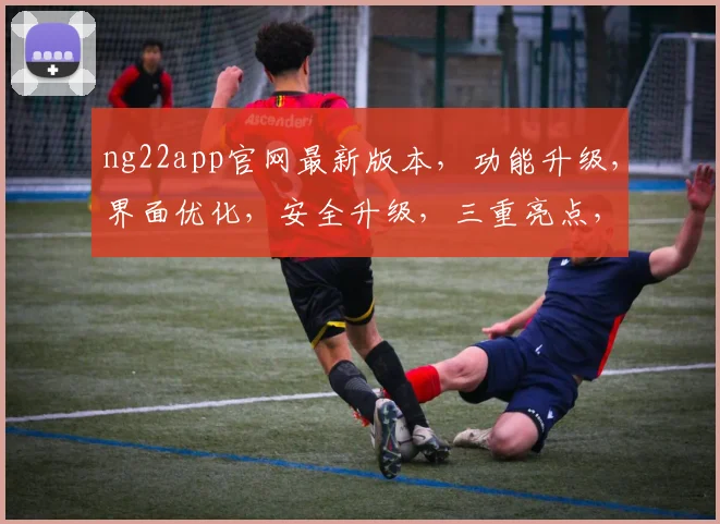 ng22app官网最新版本，功能升级，界面优化，安全升级，三重亮点，不容错过