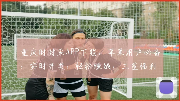 重庆时时采APP下载，苹果用户必备，实时开奖，轻松赚钱，三重福利，不容错过